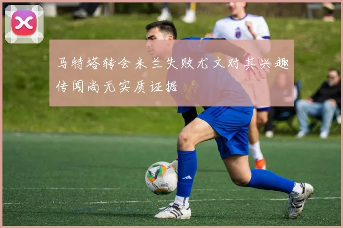 马特塔转会米兰失败尤文对其兴趣传闻尚无实质证据