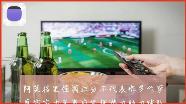阿莱格里强调积分不代表佛罗伦萨真实实力莱奥应发挥潜力助力球队