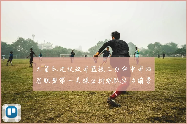 火箭队进攻效率篮板三分命中率均居联盟第一美媒分析球队实力前景