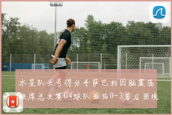 水星队头号得分手萨巴利因脑震荡缺席总决赛G4球队面临0-3落后困境