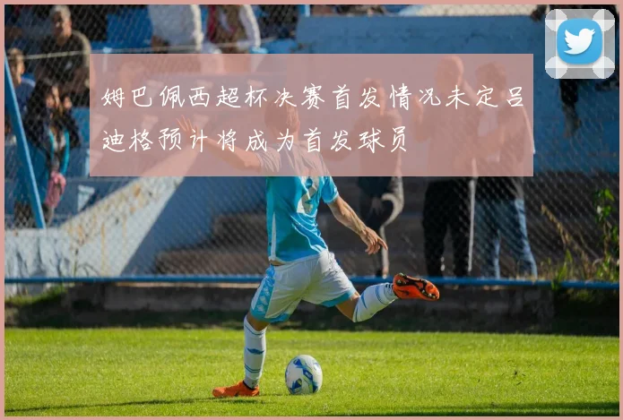 姆巴佩西超杯决赛首发情况未定吕迪格预计将成为首发球员