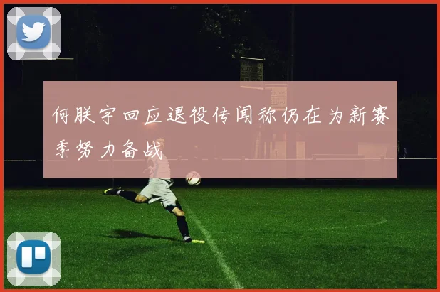 何朕宇回应退役传闻称仍在为新赛季努力备战