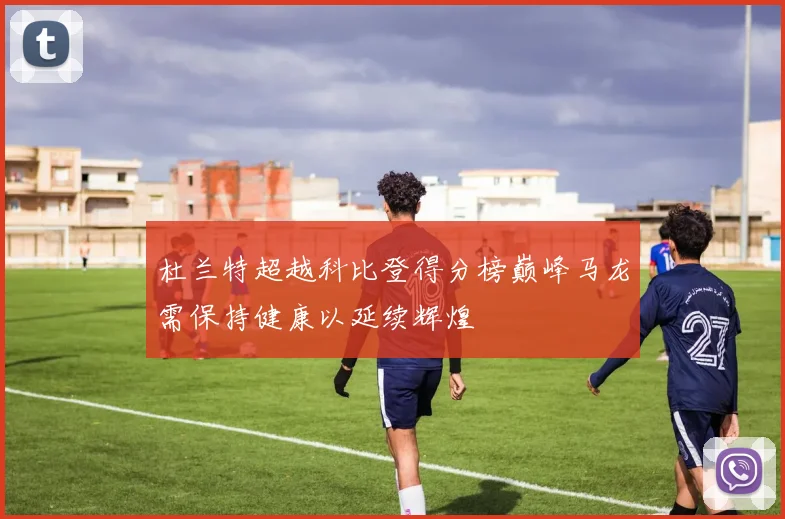 杜兰特超越科比登得分榜巅峰马龙需保持健康以延续辉煌