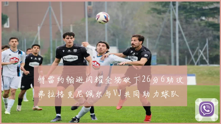 特雷约翰逊闪耀全场砍下26分6助攻弗拉格克尼佩尔与VJ共同助力球队表现出色