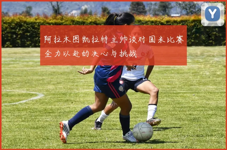 阿拉木图凯拉特主帅谈对国米比赛全力以赴的决心与挑战