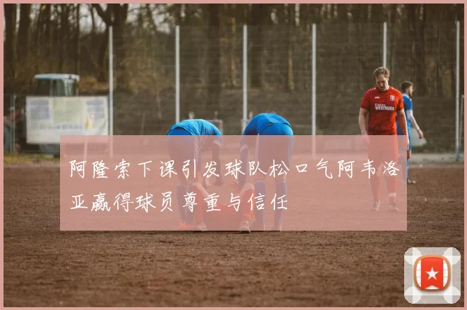 阿隆索下课引发球队松口气阿韦洛亚赢得球员尊重与信任