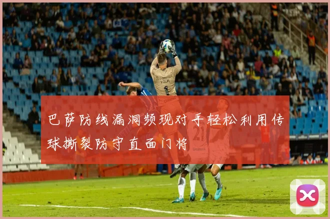 巴萨防线漏洞频现对手轻松利用传球撕裂防守直面门将