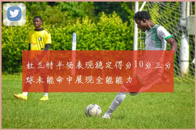 杜兰特半场表现稳定得分10分三分球未能命中展现全能能力