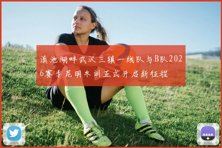 滇池湖畔武汉三镇一线队与B队2026赛季昆明冬训正式开启新征程