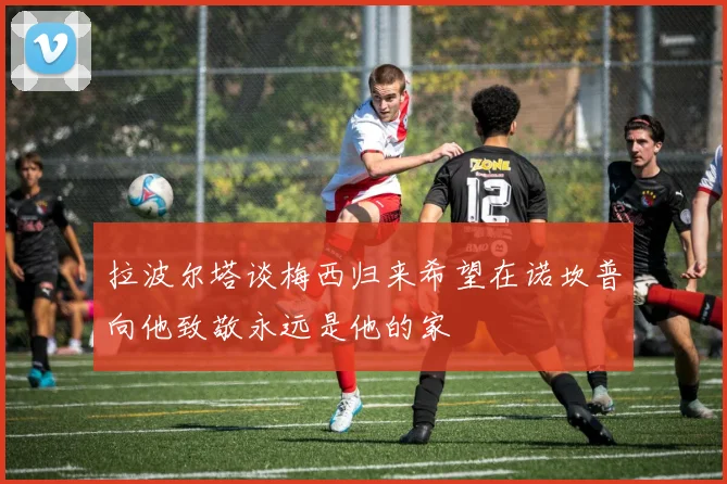 拉波尔塔谈梅西归来希望在诺坎普向他致敬永远是他的家