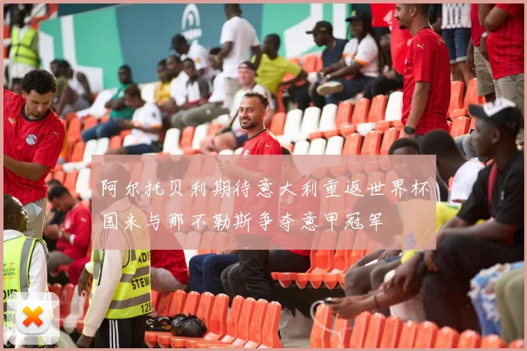 阿尔托贝利期待意大利重返世界杯国米与那不勒斯争夺意甲冠军