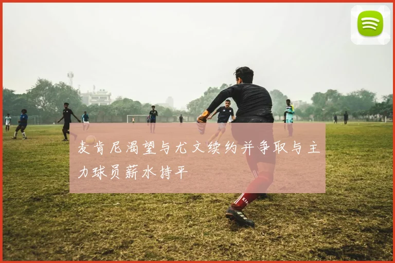 麦肯尼渴望与尤文续约并争取与主力球员薪水持平