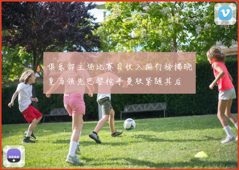 俱乐部主场比赛日收入排行榜揭晓皇马领先巴黎枪手曼联紧随其后