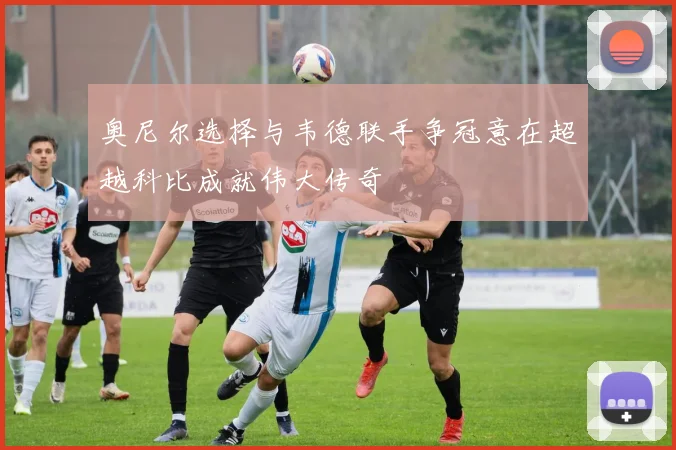 奥尼尔选择与韦德联手争冠意在超越科比成就伟大传奇