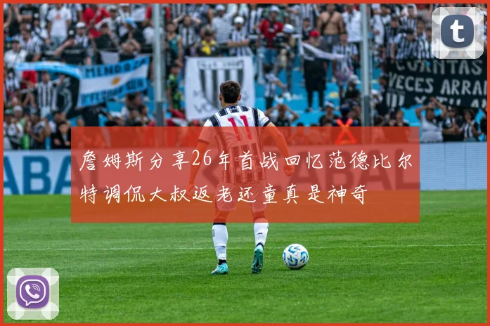 詹姆斯分享26年首战回忆范德比尔特调侃大叔返老还童真是神奇