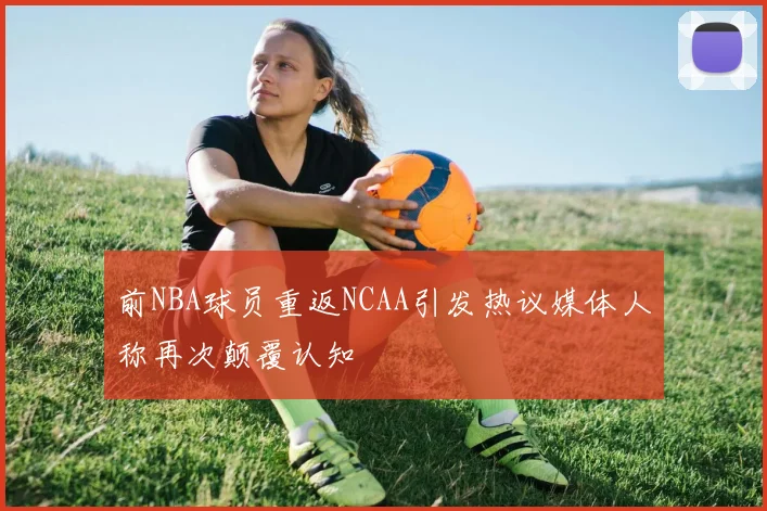前NBA球员重返NCAA引发热议媒体人称再次颠覆认知