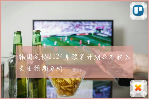 韩国足协2024年预算计划公布收入支出预期分析