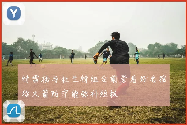 特雷杨与杜兰特组合前景看好名宿称火箭防守能弥补短板