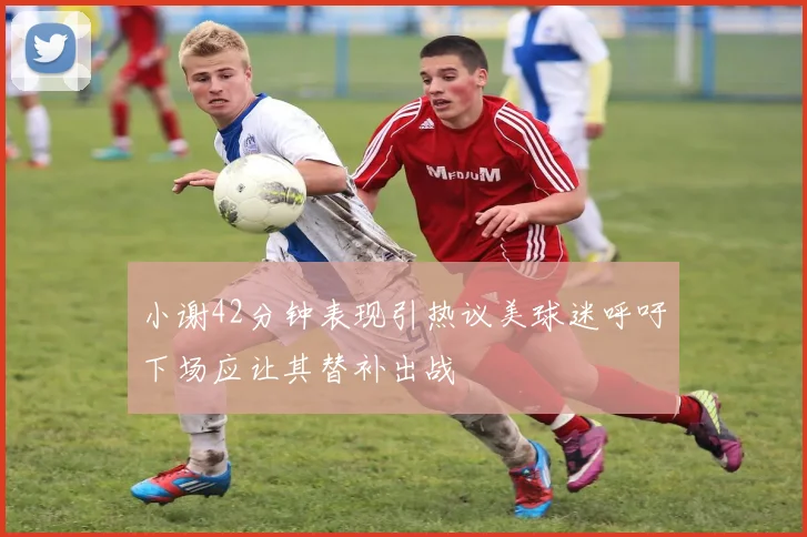 小谢42分钟表现引热议美球迷呼吁下场应让其替补出战