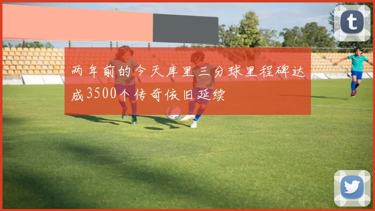 两年前的今天库里三分球里程碑达成3500个传奇依旧延续