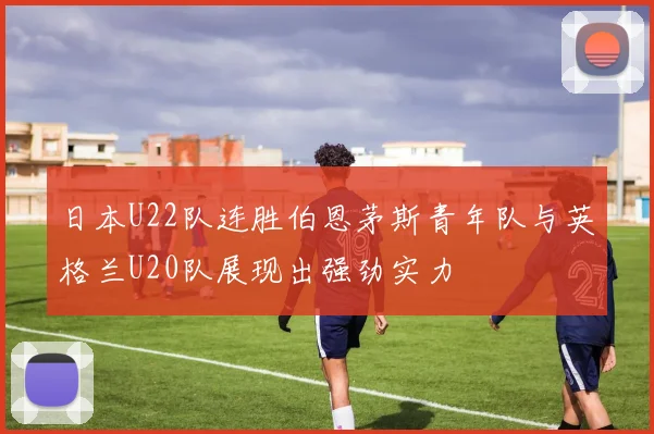 日本U22队连胜伯恩茅斯青年队与英格兰U20队展现出强劲实力