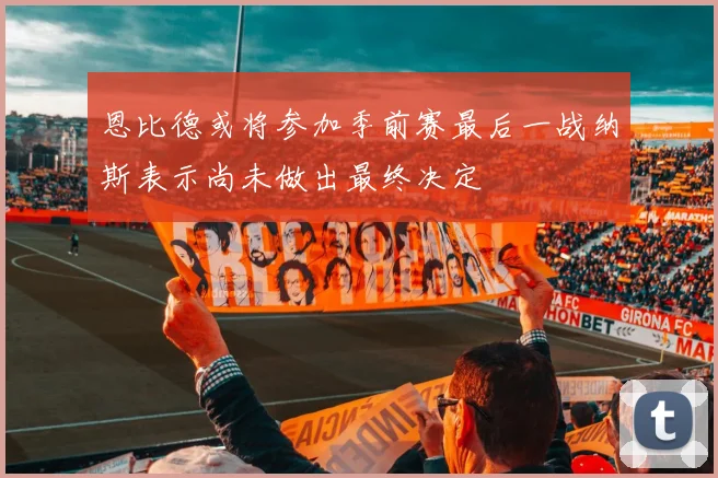 恩比德或将参加季前赛最后一战纳斯表示尚未做出最终决定