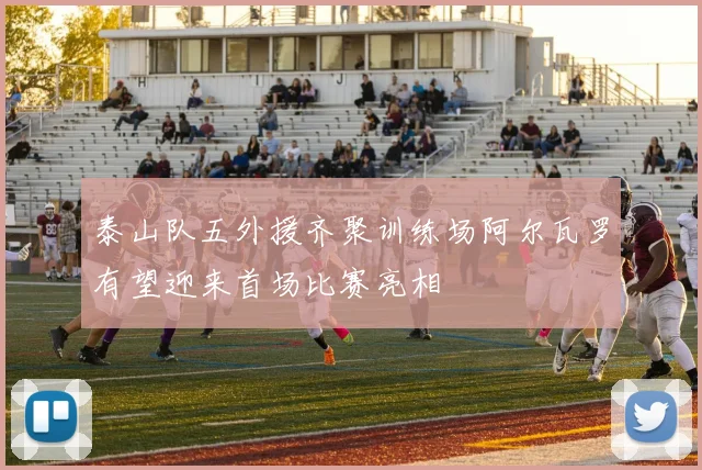 泰山队五外援齐聚训练场阿尔瓦罗有望迎来首场比赛亮相