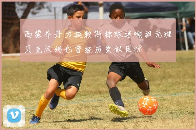 西蒙乔丹力挺赖斯称球迷嘲讽无理贝克汉姆也曾经历类似困扰