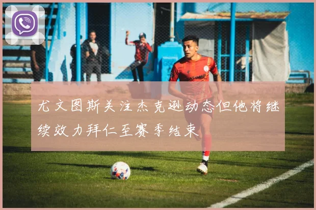 尤文图斯关注杰克逊动态但他将继续效力拜仁至赛季结束