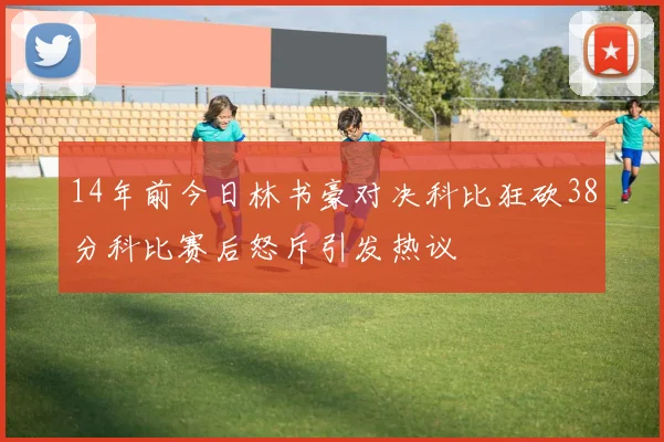 14年前今日林书豪对决科比狂砍38分科比赛后怒斥引发热议