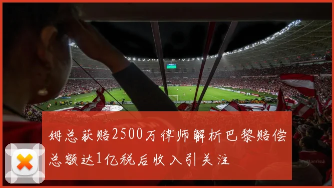 姆总获赔2500万律师解析巴黎赔偿总额达1亿税后收入引关注