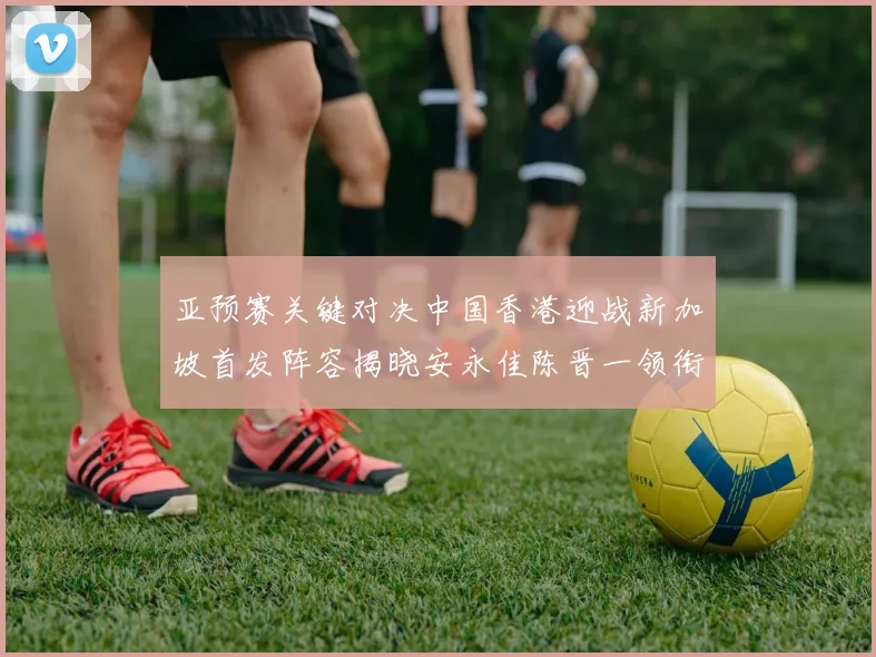 亚预赛关键对决中国香港迎战新加坡首发阵容揭晓安永佳陈晋一领衔出战