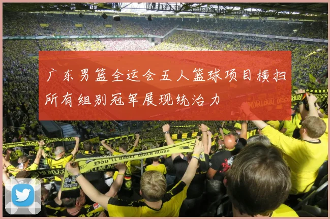 广东男篮全运会五人篮球项目横扫所有组别冠军展现统治力