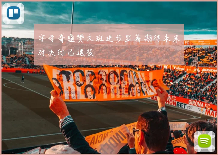 字母哥盛赞文班进步显著期待未来对决时已退役