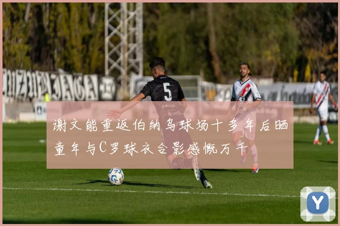 谢文能重返伯纳乌球场十多年后晒童年与C罗球衣合影感慨万千
