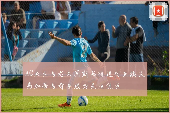 AC米兰与尤文图斯或将进行互换交易加蒂与奇克成为关注焦点