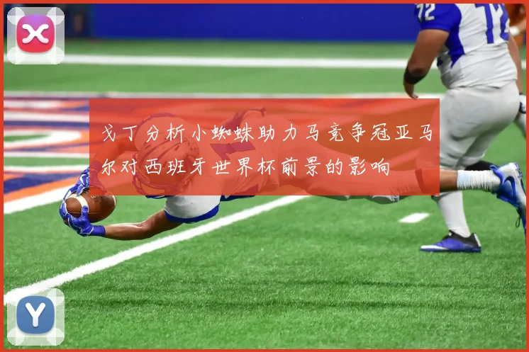 戈丁分析小蜘蛛助力马竞争冠亚马尔对西班牙世界杯前景的影响
